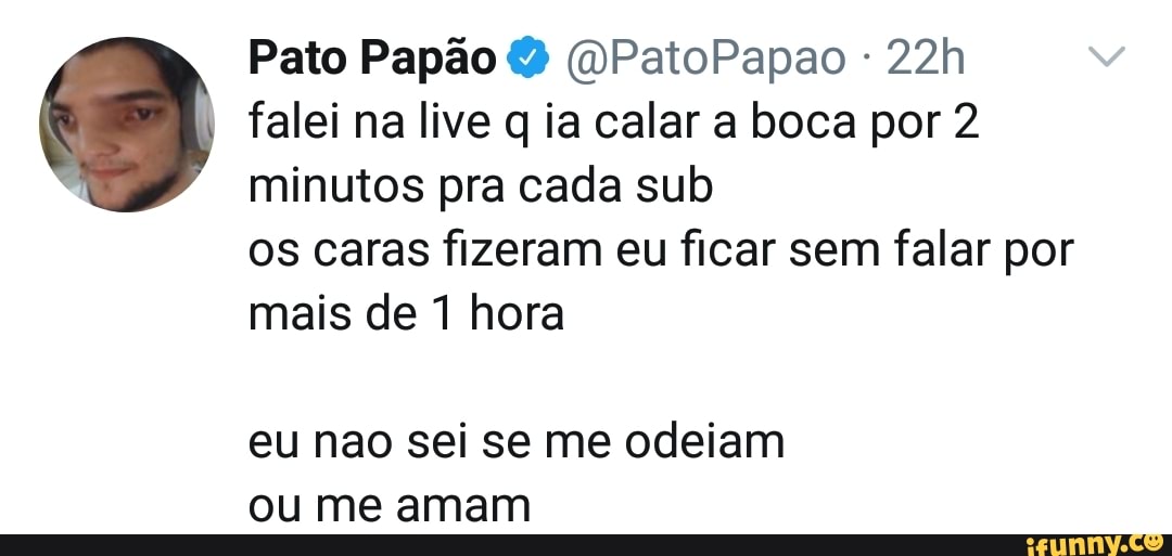 Pato Papão (OPatoPapao
falei na live q ia calar a boca por 2 minutos pra cada sub
os caras fizeram eu ficar sem falar por mais de 1 hora
eu nao sei se me odeiam ou me amam