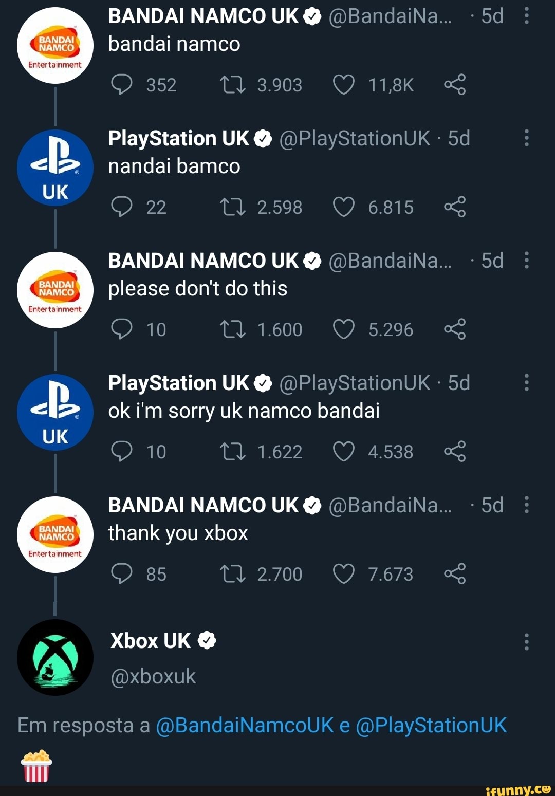 UK
UK
BANDAI NAMCO UK @ @BandaiNa...
bandai namco
352
PlayStation UK @ @PlaySiationUK - nandai bamco
22 TT) 2598 6815
BANDAI NAMCO UK @ @BandaiNa...
please don't do this
10
PlayStation UK @ @PlaySiationUK
ok i'm sorry uk namco bandai
10
BANDAI NAMCO UK @ @BandaiNa...
thank you xbox
85 2.700 7673
Xbox UK
Em resposta a @BandaiNamcoUK e @PlayStationUK