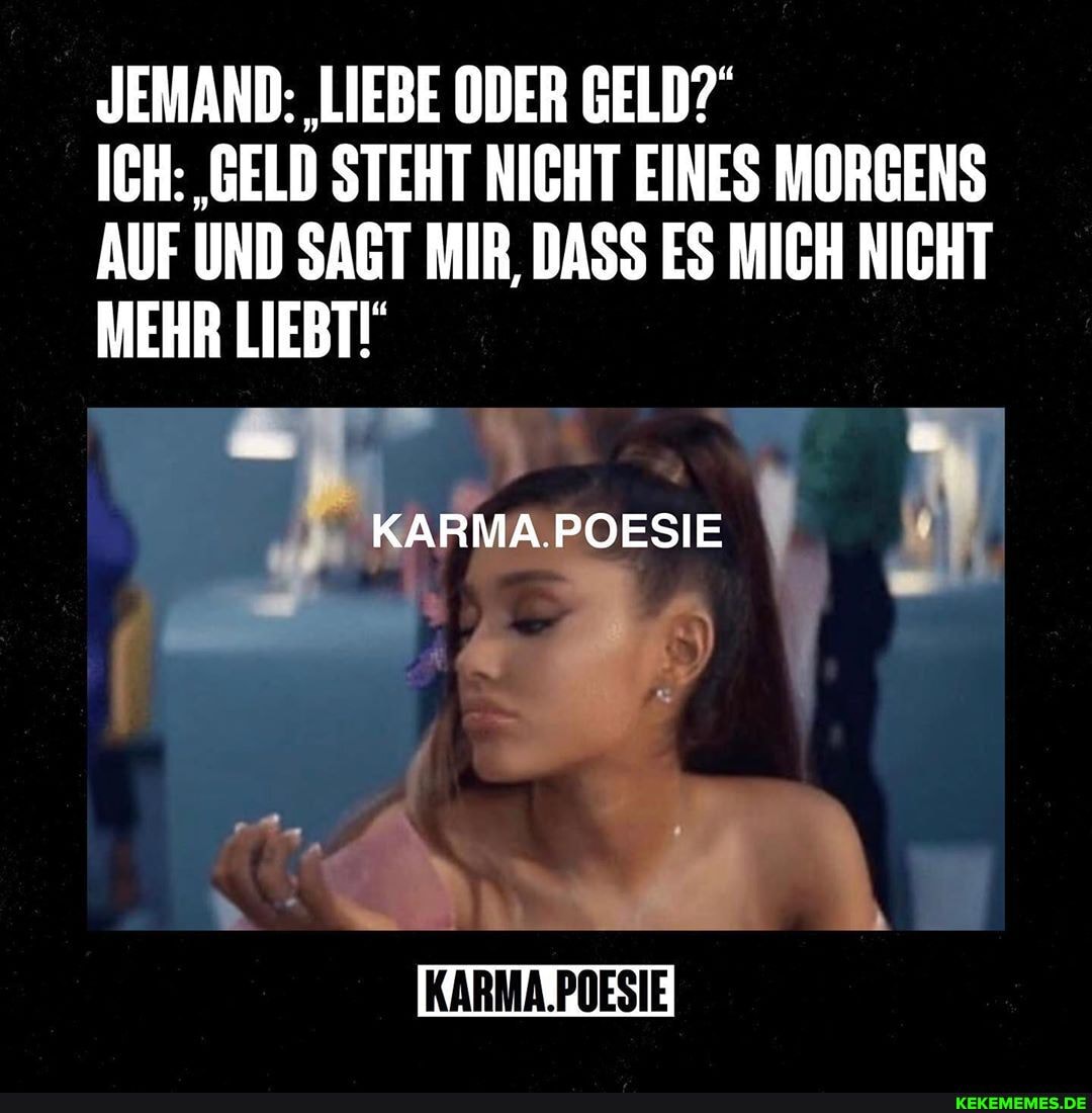 JEMAND: 'LIEBE ODER GELD?
ICH: 'GELD STEHT NICHT EINES MORGENS AUF UND SAGT MIR, DASS ES MICH NICHT MEHR LIEBT!
KARMA.POESIE
KARMA.POESIE
