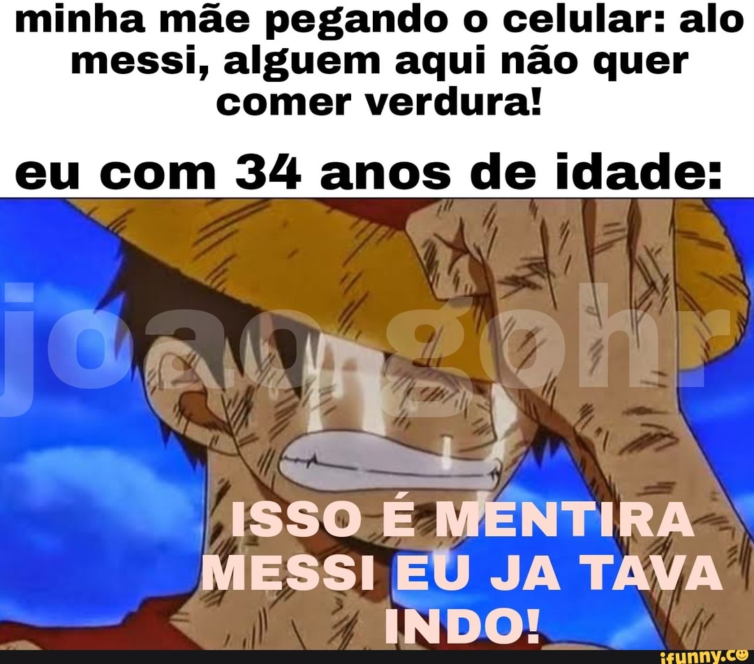 minha mãe pegando o celular: alo messi, alguem aqui não quer comer verdura!
eu com 34 anos de idade:
ISSO É MENTIRA MESSI EU JA TAVA
INDO!