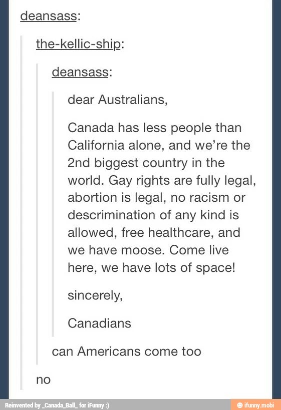 deansass:
the-kellic-ship:
Canada has less people than
California alone, and we're the
2nd biggest country in the
world. Gay rights are fully legal,
abortion is legal, no racism or
descrimination of any kind is
allowed, free healthcare, and
we have moose. Come live
here, we have lots of space!
sincerely,
can Americans come too
no