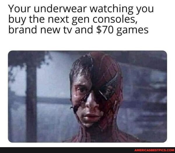 Your underwear watching you buy the next gen consoles, brand new tv and $70 games