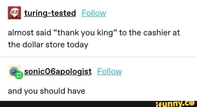 E turing-tested Follow
almost said "thank you king" to the cashier at
the dollar store today
6; sonicO6apologist Follow
and you should have