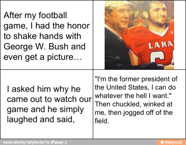 After my football
game, I had the honor
to shake hands with
George W. Bush and
even get a picture...
I asked him why he
came out to watch our
game and he simply
laughed and said,
"I'm the former president of
the United States, I can do
whatever the hell I want."
Then chuckled, winked at
me, then jogged off of the
field.