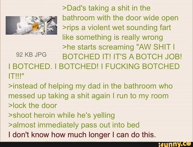 >Dad's taking a shit in the
bathroom with the door wide open Exã >rips a violent wet sounding fart
like something is really wrong
>he starts screaming "AW SHIT I
92 KB JPG BOTCHED IT! IT'S ABOTCH JOB!
I BOTCHED. I BOTCHED! I FUCKING BOTCHED
ITH"
>instead of helping my dad in the bathroom who
messed up taking a shit again I run to my room
>lock the door
>shoot heroin while he's yelling
>almost immediately pass out into bed
I don't know how much longer I can do this.