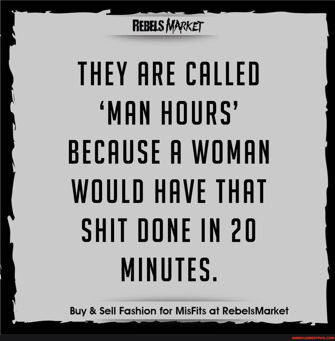 REBELS MARKET
THEY ARE CALLED
'MAN HOURS'
BECAUSE A WOMAN
WOULD HAVE THAT SHIT DONE IN 20
MINUTES.
Buy & Sell Fashion for MisFits at RebelsMarket