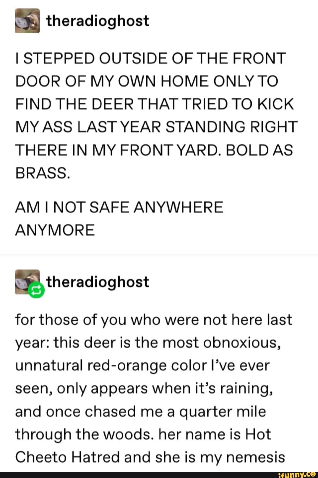 I STEPPED OUTSIDE OF THE FRONT
DOOR OF MY OWN HOME ONLY TO
FIND THE DEER THAT TRIED TO KICK
MY ASS LAST YEAR STANDING RIGHT
THERE IN MY FRONT YARD. BOLD AS
BRASS.
AM I NOT SAFE ANYWHERE
ANYMORE
for those of you who were not here last
year: this deer is the most obnoxious,
unnatural red-orange color I've ever
seen, only appears when it's raining,
and once chased me a quarter mile
through the woods. her name is Hot
Cheeto Hatred and she is my nemesis