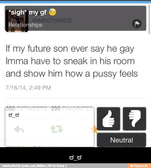 If my future son ever say he gay
Imma have to sneak in his room
and show him how a pussy feels - ಠ_ಠ