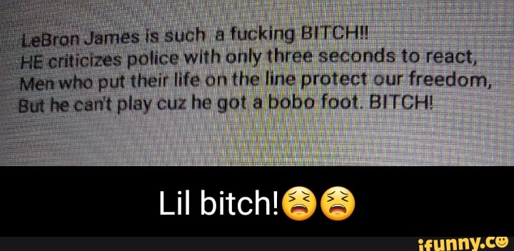 LeBron James is such fucking CH!
HE criticizes police with only three seconds to react,
'Men who put their life on the line protect our freedom,
But he cant play cuz he got a bobo foot. BITCH!
Lil bitch'