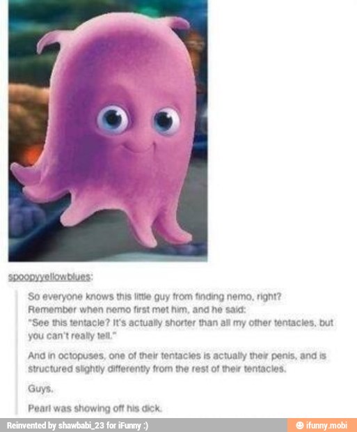 spoopyyeliowbives:
So everyone knows this little guy from finding nemo, right?
Remember when nemo first met him, and ne said
"See this tentacle? It's actualty shorter than all my other tentacles, but
you can't really tell"
And in octopuses, one of their tentactes is actually thelr penis, and is
Structured slighty differently from the rest of their tentacias.
Guys