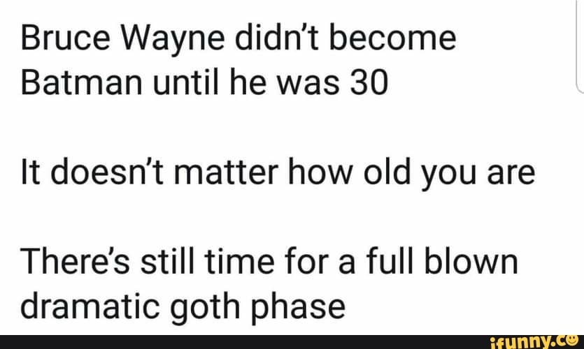 Bruce Wayne didn't become
Batman until he was 30
It doesn't matter how old you are
There's still time for a full blown dramatic goth phase