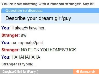 You're now chatting with a random stranger. Say hi!
Describe your dream girl/guy
You: ii already have her.
Stranger: aw
Stranger: NO FUCK YOU HOMESTUCK
You: HAHAHAHAHA
Stranger is typin: