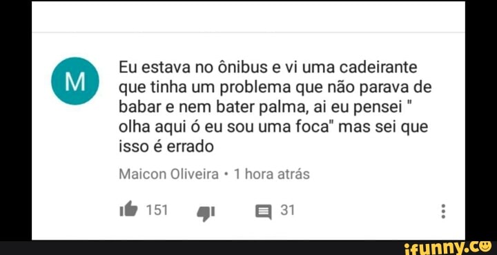 Eu estava no ônibus e vi uma cadeirante
que tinha um problema que não parava de
babar e nem bater palma, ai eu pensei olha aqui ó eu sou uma foca" mas sei que
isso é errado
Maicon Oliveira 1 hora atrás
