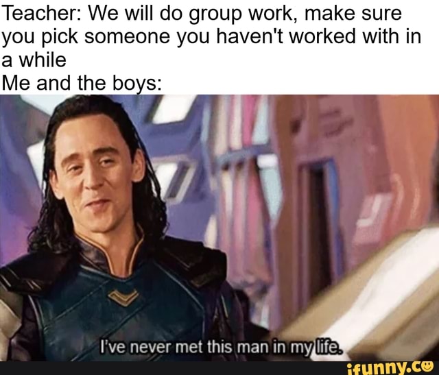 Teacher: We will do group work, make sure
you pick someone you haven't worked with in
a while
Me and the boys:
É I've never met this man in myjlife'