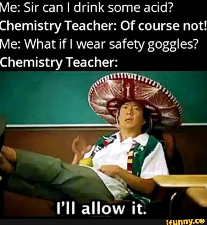 Me: Sir can I drink some acid?
Chemistry Teacher: Of course not!
Me: What if I wear safety goggles?
Chemistry Teacher:
ll allow it.