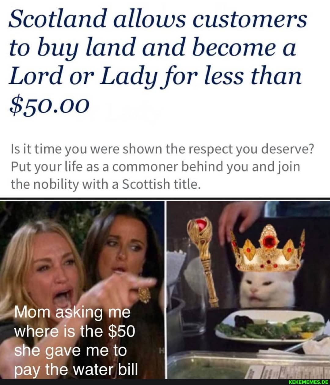 Scotland allows customers to buy land and become a
Lord or Lady for less than
$50.00
Is it time you were shown the respect you deserve?
Put your life as a commoner behind you and join the nobility with a Scottish title.
re
Mom asking me where is the $50 she gave me to
nav the water hill I