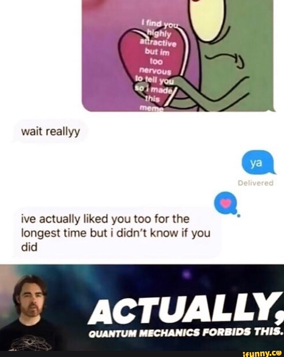 ive actually liked you too for the E
longest time but i didn't know if you
did
ACTUALLY,
QUANTUM MECHANICS FORBIDS THIS.