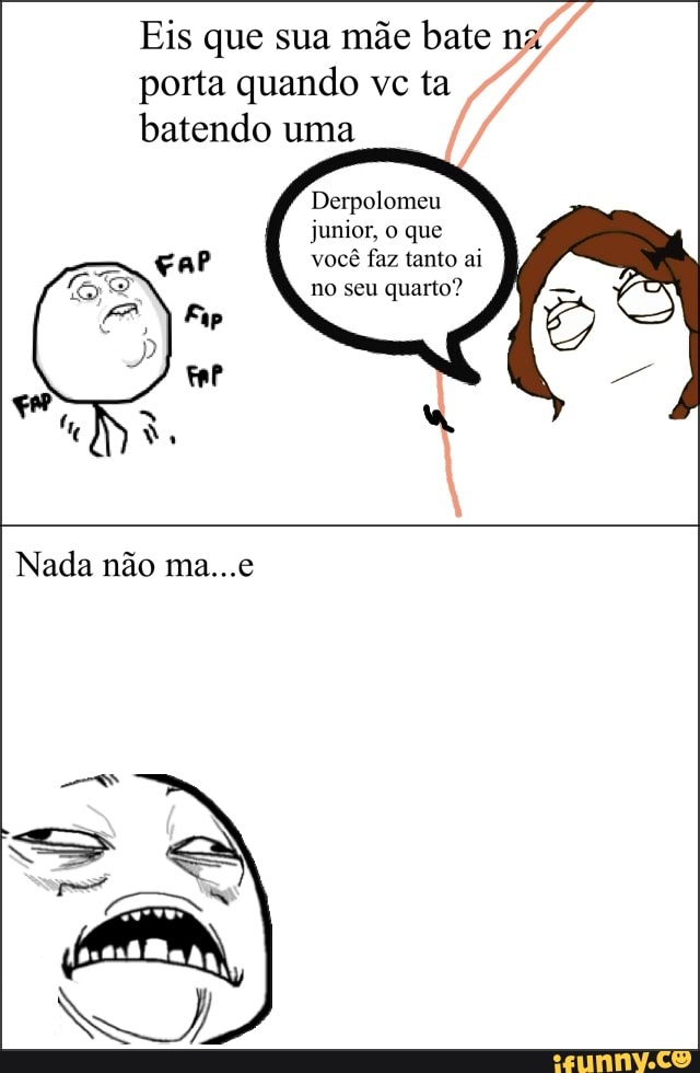 Eis que sua mãe bate na
porta quando vc ta
batendo uma
Derpolomeu
junior, o que
car você faz tanto ai
no seu quarto?
Fap