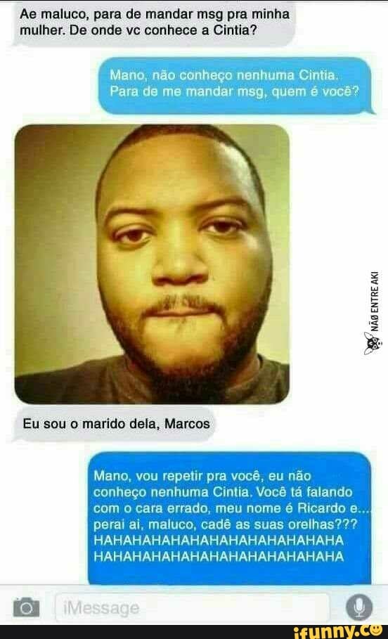 Ae maluco, para de mandar msg pra minha
mulher. De onde vc conhece a Cintia?
Mano, não conheço nenhuma Cintia.
Para de me mandar msg, quem é você?
Mano, vou repetir pra você, eu não
conheço nenhuma Cintia, Você tá falando
com o cara errado, meu nome é Ricardo e...
perai ai, maluco, cadê as suas orelhas???
HAHAHAHAHAHAHAHAHAHAHAHAHA
HAHAHAHAHAHAHAHAHAHAHAHAHA