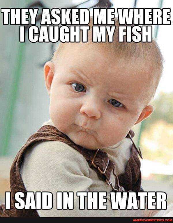 THEY ASHED'ME'WHERE CAUGHT MY FISH!
SAID IH THE WATER