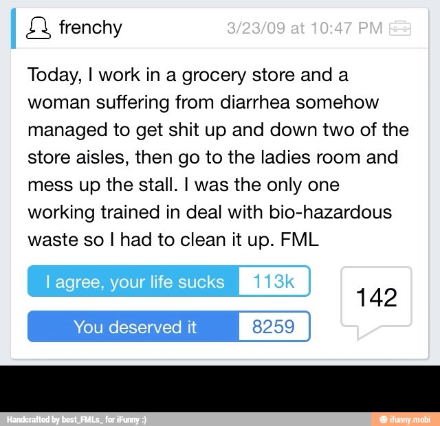 Today, I work in a grocery store and a
woman suffering from diarrhea somehow
managed to get shit up and down two of the
store aisles, then go to the ladies room and
mess up the stall. I was the only one
working trained in deal with bio-hazardous
waste so I had to clean it up. FML -