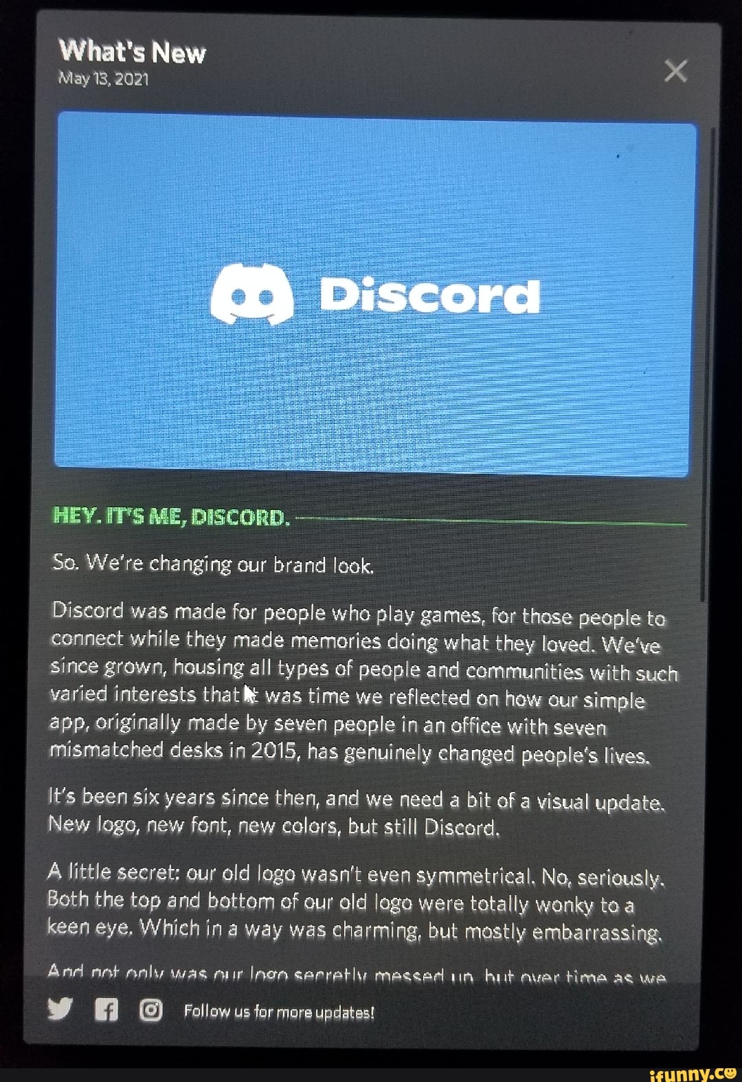 What's New
May 18, 2021
Discora
HEY. IT'S ME, DISCORD.
So. We're changing our brand look,
Discord was made for people who play games, for those people to connect while they made memories doing what they loved. We've since grown, housing all types of people and communities with such varied interests that was time we reflected on how our simple app, originally made by seven people in an office with seven mismatched desks in 2015, has genuinely changed people's lives,
It's been six years since then, and we need a bit of a visual update.
New logo, new font, new colors, but still Discord,
A little secret: our old logo wasn't even symmetrical, No, seriously.
Both the top and bottom of our old loge were totally wonky ta keen eye, Which in a way was charming, but mostly embarrassing,
And nelly was inen serratiy messed un bit avar time as wa
Follow us for more updates!