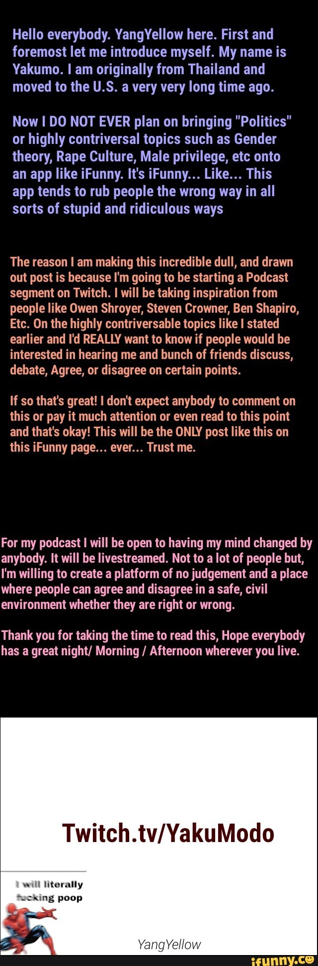 Hello everybody. YangYeIIow here. First and
foremost let me introduce myself. My name is
Yakumo. I am originally from Thailand and
moved to the U.S. a very very long time ago.
Now I DO NOT EVER plan on bringing "Politics"
or highly contriversal topics such as Gender
theory, Rape Culture, Male privilege, etc onto
an app like iFunny. It's iFunny... Like... This
app tends to rub people the wrong way in all
sorts of stupid and ridiculous ways
The reason I am making this incredible dull, and drawn
out post is because l'm going to be starting a Podcast
segment on Twitch. I will be taking inspiration from
people like Owen Shroyer, Steven Crowner, Ben Shapiro,
Etc. On the highly contriversable topics like I stated
earlier and l'd REALLY want to know it people would be
interested in hearing me and bunch of friends discuss,
debate, Agree, or disagree on certain points.
If so that's great! l don't expect anybody to comment on
this or pay it much attention or even read to this point
and that's okay! This will be the ONLY post like this on
this iFunny page... ever... Trust me.
For my podcast I will be open to having my mind changed by
anybody. It will be livestreamed. Not to a lot of people but,
I'm willing to create a platform of no judgement and a place
where people can agree and disagree in a safe, civil
environment whether they are right or wrong.
