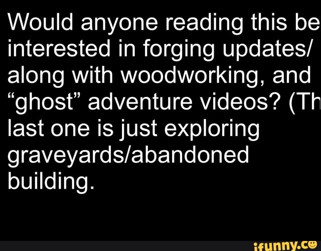 Would anyone reading this be interested in forging updates/ along with woodworking, and
"ghost" adventure videos? (Tr last one is just exploring building.