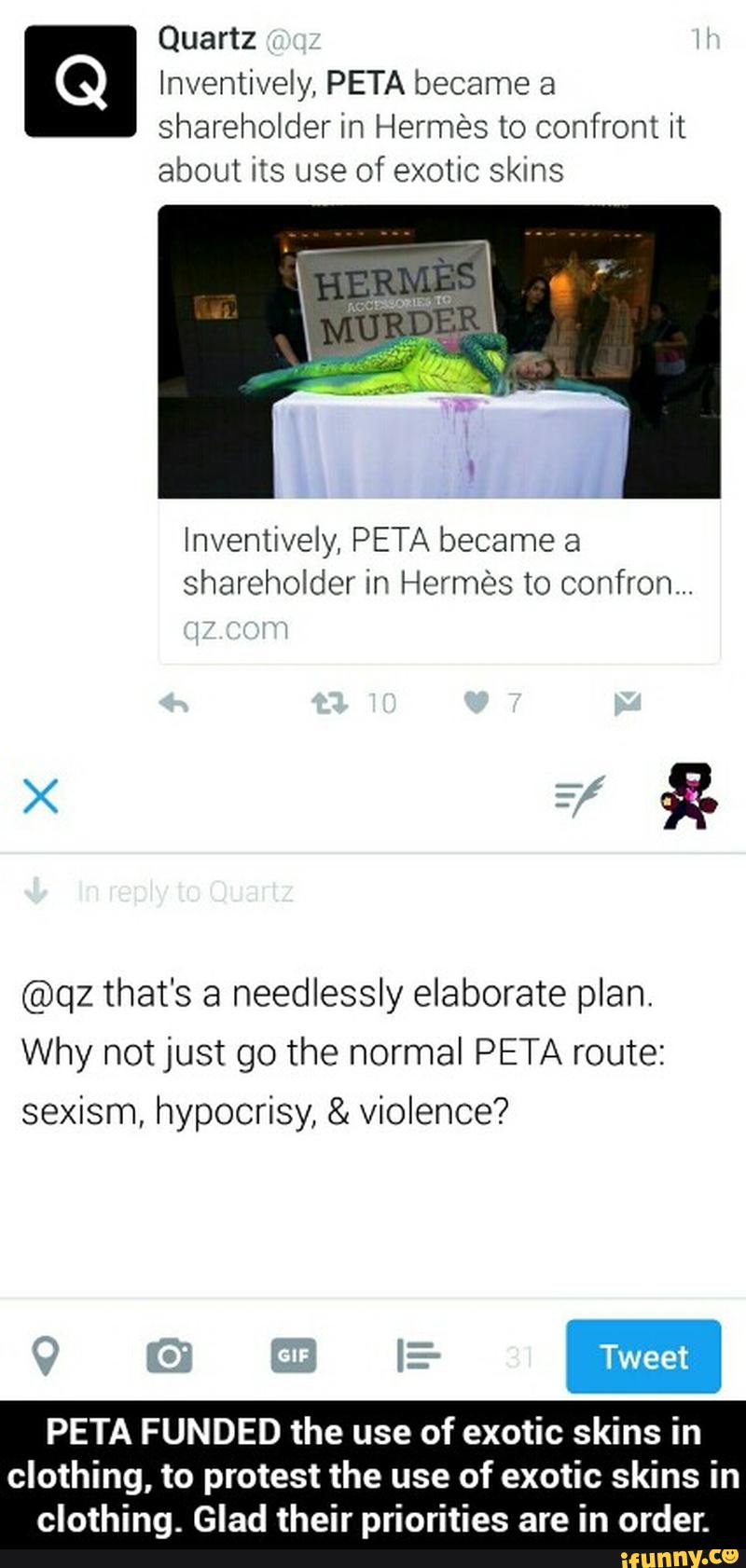Inventively, PETA became a
shareholder in Hermés to confront it
about its use of exotic skins
Inventively, PETA became a
shareholder in Hermes to confron...
@qz that's a needlessly elaborate plan.
Why not just go the normal PETA route:
sexism, hypocrisy, & violence?
PETA FUNDED the use
of exotic skins in
clothing, to protest the use
of exotic skins in - PETA FUNDED the use of exotic skins in clothing, to protest the use of exotic skins in clothing. Glad their priorities are in order.
