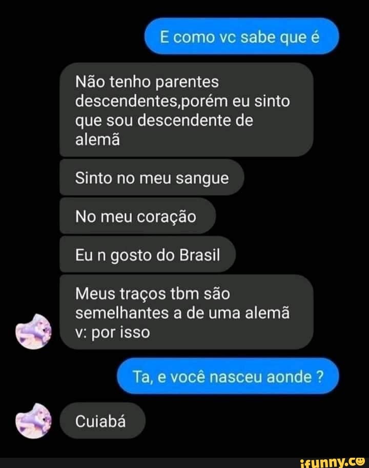 Não tenho parentes descendentes ,porém eu sinto que sou descendente de alemã
Sinto no meu sangue
No meu coração
Eu n gosto do Brasil
Meus traços tom são
semelhantes a de uma alemã v: por isso
Ta, e você nasceu aonde ?
Cuiabá
