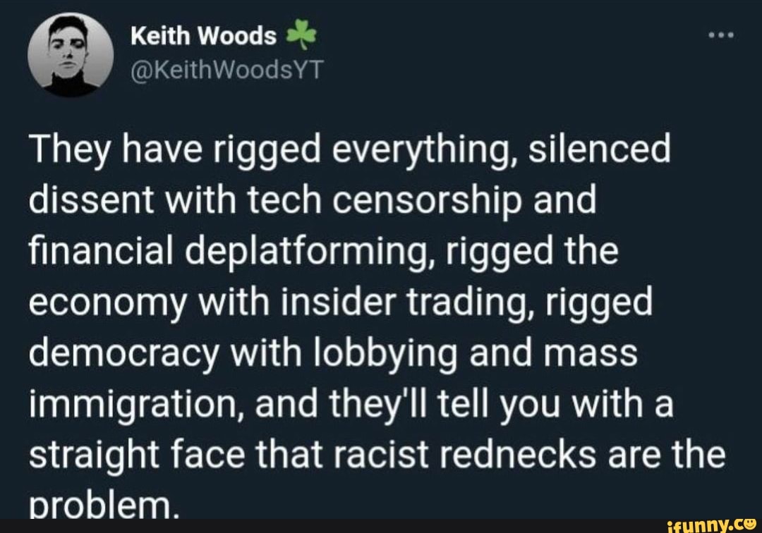 Keith Woods
KetthWoodsYT
They have rigged everything, silenced dissent with tech censorship and financial deplatforming, rigged the economy with insider trading, rigged democracy with lobbying and mass immigration, and they'll tell you with a straight face that racist rednecks are the problem.