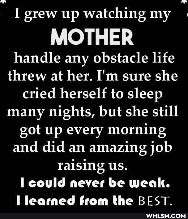 I grew up watching my
MOTHER
handle any obstacle life threw at her. I'm sure she cried herself to sleep many nights, but she still got up every morning and did an amazing job raising us.
could never be weak.
ll learned from the BEST.