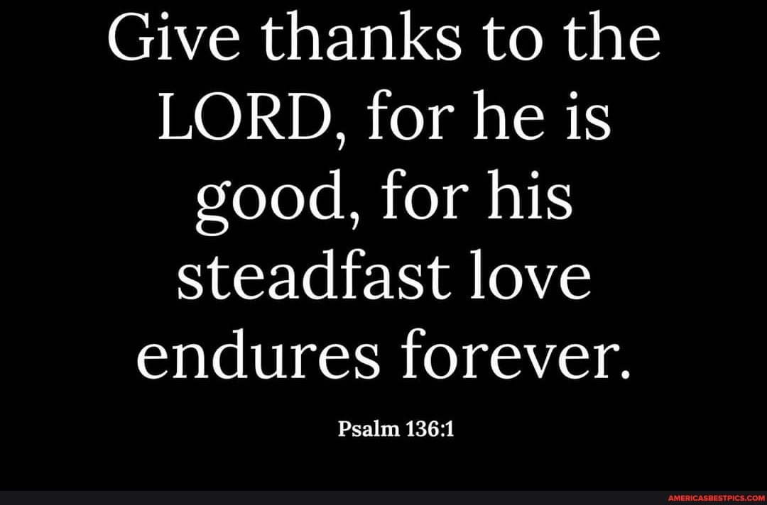 Give thanks to the
LORD, for he is good, for his steadfast love endures forever.
Psalm