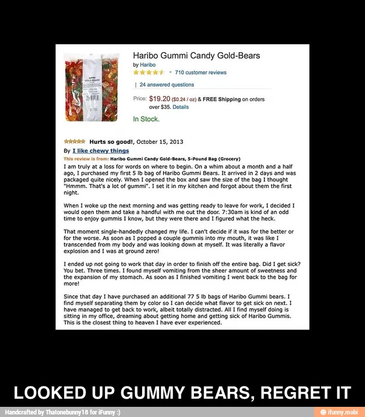 Haribo Gummi Candy Gold-Bears
by Haribo
in
Stock
Hurts so good!, October 15, 2013
By Like chewy things
aribo Gummi Candy Gold-Bears, 5-Pound
Bag (Grocery)
1 am truly at a
loss for words on where to begin. On a whim about a month and a half
ago, I purchased my first § Ib bag of Haribo Gummi Bears. It arrived in 2 days and was
packaged quite nicely. When I opened the box and saw the size of the bag I thought
"Hmmm. That's a lot of gummi". I set it in my kitchen and forgot about them the first
night
When I woke up the next morning and was getting ready to leave for work, I decided 1
would open them and take a handful with me out the door. 7:30am is kind of an odd
time to enjoy gummis I know, but they were there and I figured what the heck.
That moment single-handedly changed my life. I can't decide if it was for the better or
for the worse. As soon as I popped a couple gummis into my mouth, it was like Y
transcended from my body and was looking down at myself. It was literally a
flavor
explosion and I was at ground zero!
ended up not going to work that day in order to finish off the entire bag. Did I get sick?
You bet. Three times. I found myself vomiting from the sheer amount of sweetness and
the expansion of my stomach. As soon as
I
finished vomiting I went back to the bag for
more!
Since that day I have purchased an additional 77 5 Ib bags of Haribo Gummi bears. 1
find myself separating them by color so I can decide what flavor to get sick on next. 1
have managed to get back to work, albeit totally distracted. All I find myself doing is
sitting in my office, dreaming about getting home and getting sick of Haribo Gummis.
This is the closest thing to heaven I have ever experienced.
LOOKED UP GUMMY BEARS, REGRET IT - LOOKED UP GUMMY BEARS, REGRET IT