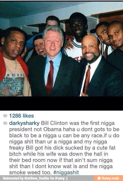 1286 likes
darkysharky Bill Clinton was the first nigga
resident not Obama haha u dont gots to be
black to be ani ny
nigga shit than
a
nigga and my nigga
freaky Bill got hi k sucked
bitch while his wife was do hall in
their bed room now if that ain't sum nigga
shit than I dont know wat is and the nigga
id too. #niggashit