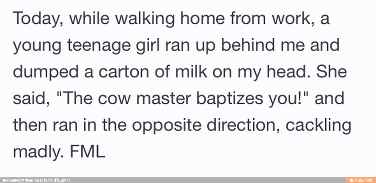 Today, while walking home from work, a
young teenage girl ran up behind me and
dumped a carton of milk on my head. She
said, "The cow master baptizes you!" and
then ran in the opposite direction, cackling
madly. FML