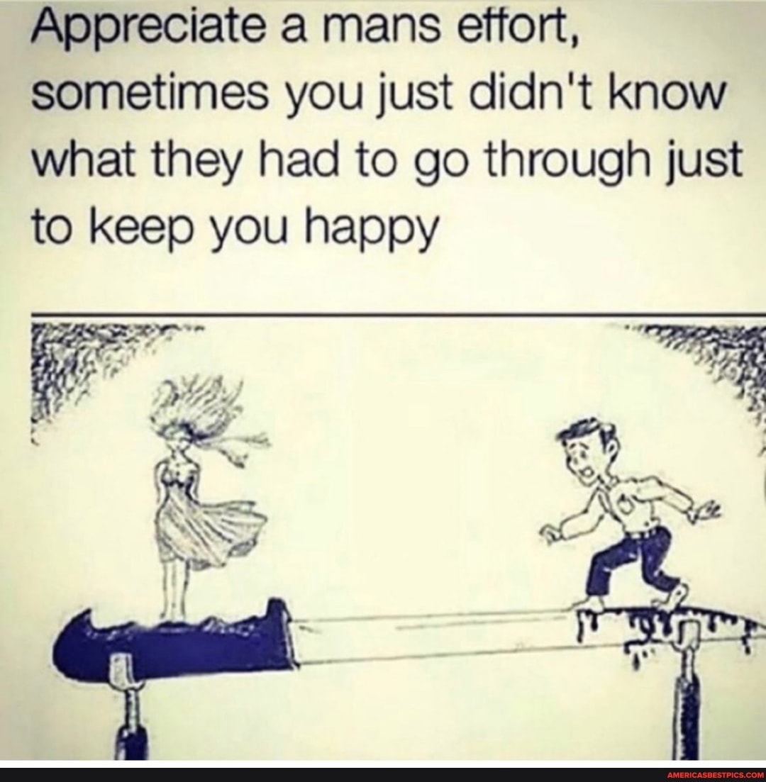 Appreciate a mans effort, sometimes you just didn't know what they had to go through just to keep you happy
ON