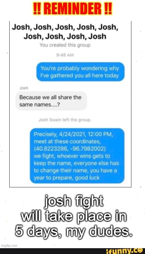 Josh, Josh, Josh, Josh, Josh,
Josh, Josh, Josh, Josh
You created this group
wondenng why
here today
Because we all share the same names....?
Precisely, 4, '2021, PM
meet at these coordinat
we fight, whoever
(40.82 232 86, -96.7982
AS to
keep the name, everyone else has
to change their name, you ha'
year to prepare, good luck
josh
take
day