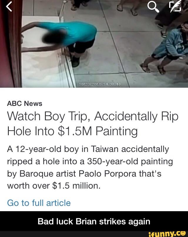 Watch Boy Trip, Accidentally Rip
Hole Into $1.5M Painting
A 12-year-old boy in Taiwan accidentally
ripped a hole into a 350-year-old painting
by Baroque artist Paolo Porpora that's
worth over
$1.5 million.
Go to full article
Bad luck Brian strikes again - Bad luck Brian strikes again
