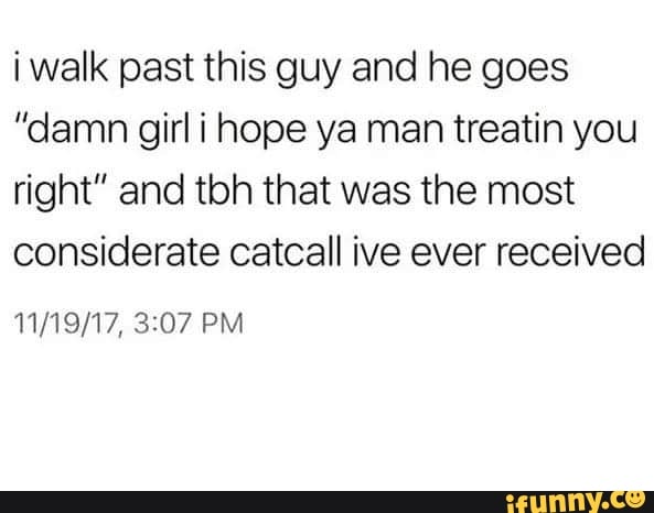 i walk past this guy and he goes
”damn girl i hope ya man treatin you
right" and tbh that was the most
considerate catcall ive ever received