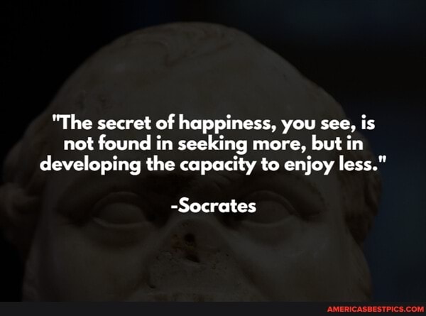 "The secret of happiness, you see, is not found in seeking more, but in developing the capacity to enjoy less."
-Socrates