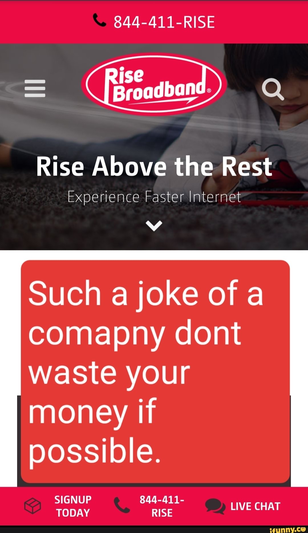 844-411-RISE
Rise Above the Rest
Experience Faster Internet
Such a joke of a
waste your
money if
possible.
SIGNUP 844-411-
TODAY RISE
aid