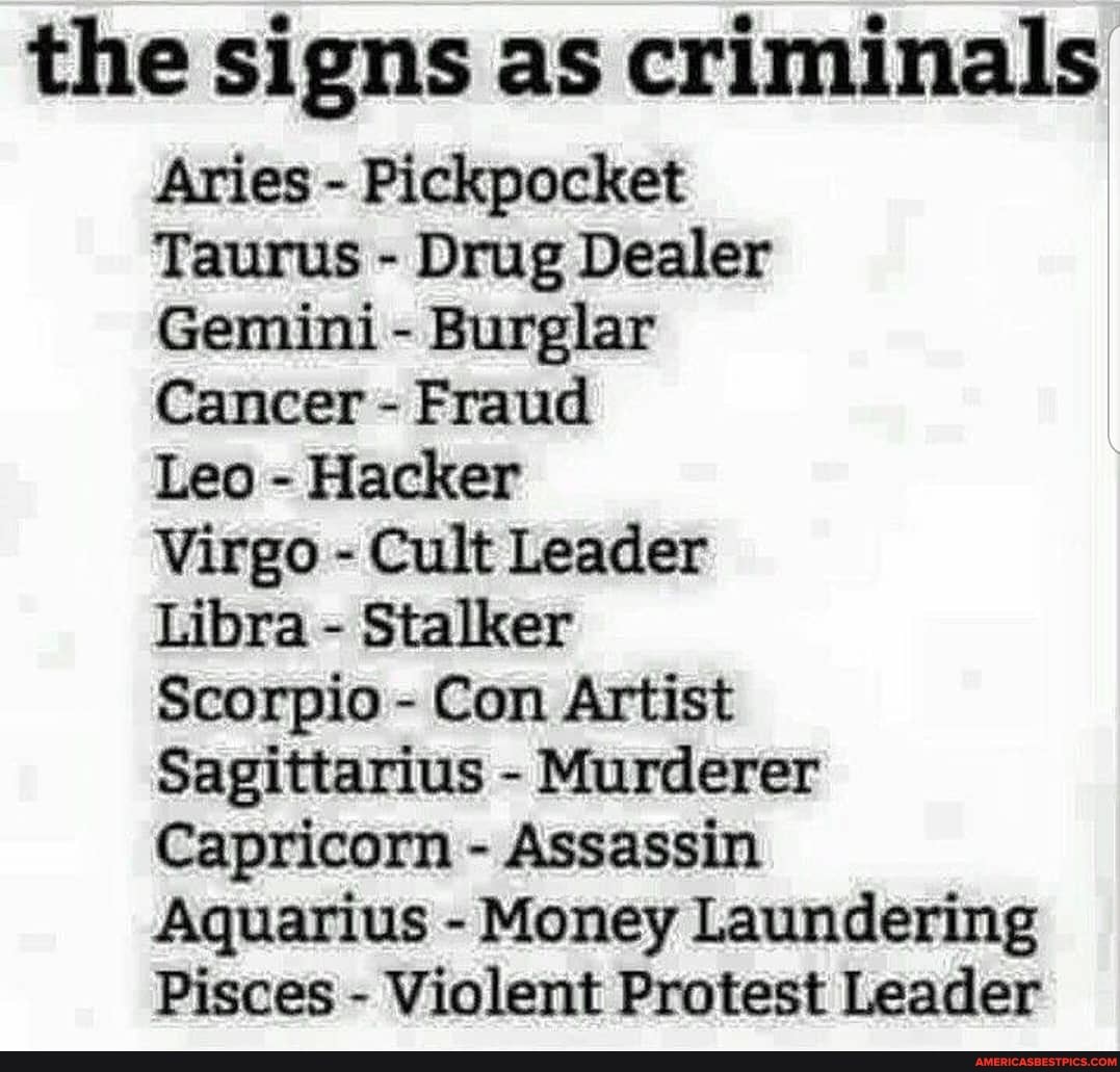 the signs as criminals
Aries - Pickpocket
Taurus - Drug Dealer
Gemini - Burglar
Cancer - Fraud
Leo - Hacker
Virgo - Cult Leader
Libra - Stalker
Scorpio - Con Artist
Sagittarius - Murderer
Capricorn - Assassin
Aquarius - Money Laundering
Pisces - Violent Protest Leader