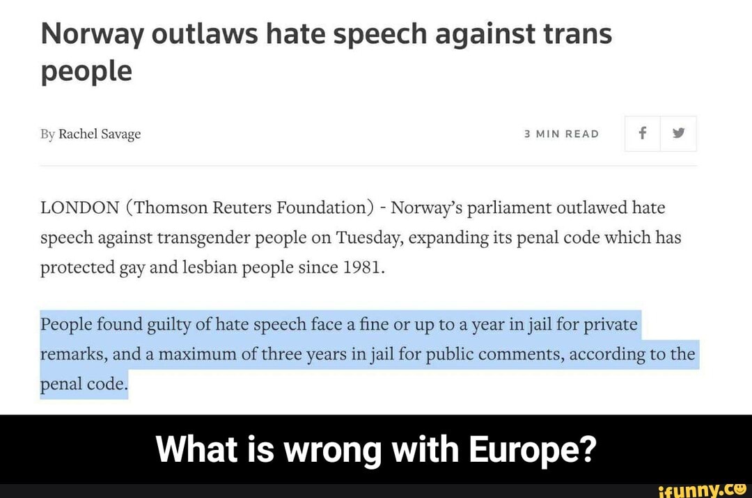 Norway outlaws hate speech against trans people
By Rachel Savage 3 MIN READ
LONDON (Thomson Reuters Foundation) - Norway's parliament outlawed hate speech against transgender people on Tuesday, expanding its penal code which has
protected gay and lesbian people since 1981.
People found guilty of hate speech face a fine or up to a year in jail for private remarks, and a maximum of three years in jail for public comments, according to the
penal code.
What is wrong with Europe? - What is wrong with Europe?