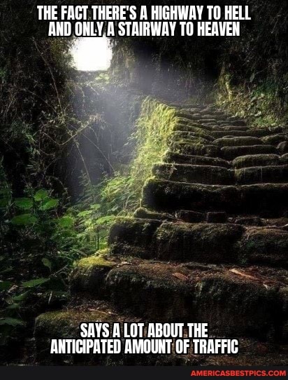 THE FACT THERE'S HIGHWAY TO HELL AND ONLY A STAIRWAY TO HEAVEN
SAYS ALOT ABOUT THE ARTICIPATED AMOUNT OF TRAFFIC