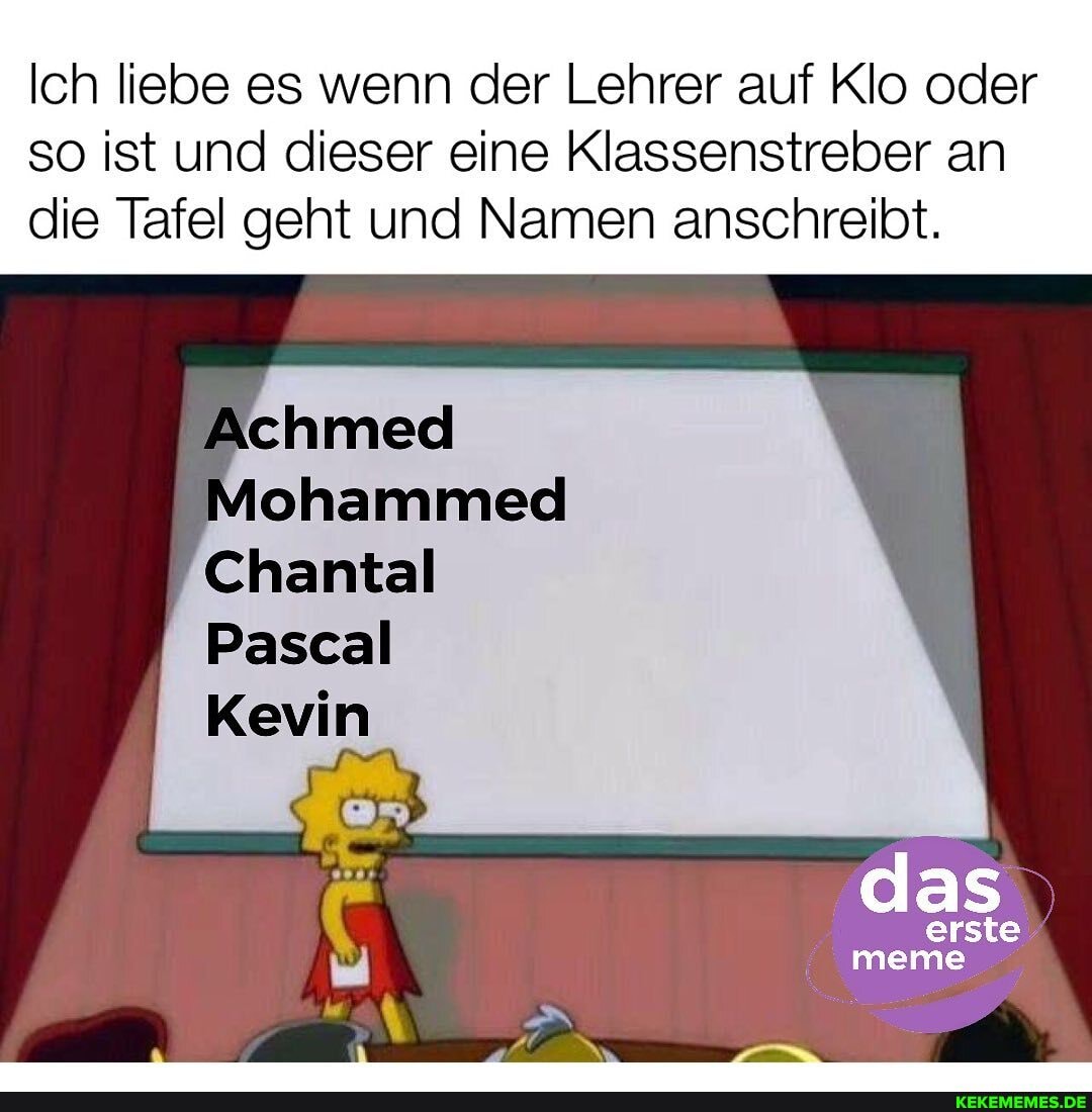 Ich liebe es wenn der Lehrer auf Klo oder
so ist und dieser eine Klassenstreber an die Tafel geht und Namen anschreibt.
Achmed
Chantal
Pascal
Kevin
erste meme
