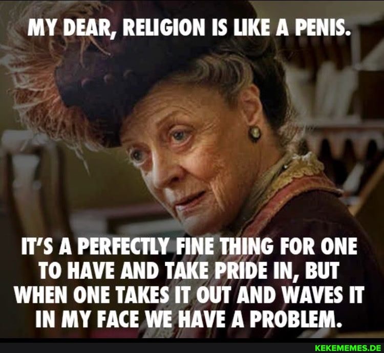 MY DEAR, RELIGION IS LIKE A PENIS.
IT'S A PERFECTLY FINE THING FOR ONE TO HAVE AND TAKE PRIDE IN, BUT WHEN ONE TAKES IT OUT AND WAVES IT IN MY FACE WE HAVE A PROBLEM.