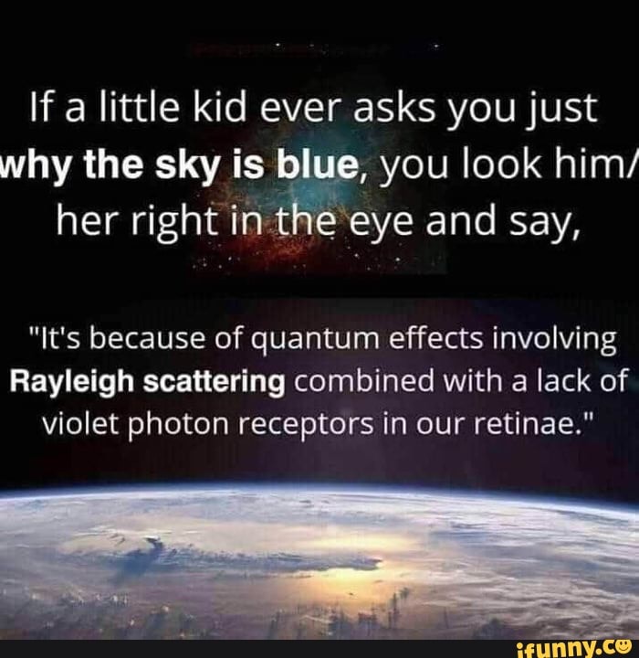 If a little kid ever asks you just
why the sky is blue, you look him/
her right in the eye and say,
"It's because of quantum effects involving
Rayleigh scattering combined with a lack of
violet photon receptors in our retinae."