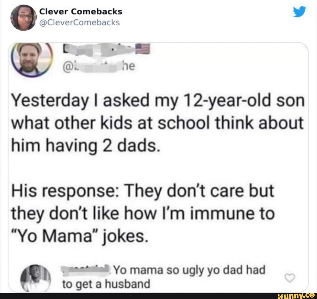 Clever Comebacks
@CleverComebacks
ne
Yesterday I asked my 12-year-old son what other kids at school think about him having 2 dads.
His response: They don't care but they don't like how I'm immune to
"Yo Mama" jokes.
Yo mama so ugly yo dad had to get a husband
