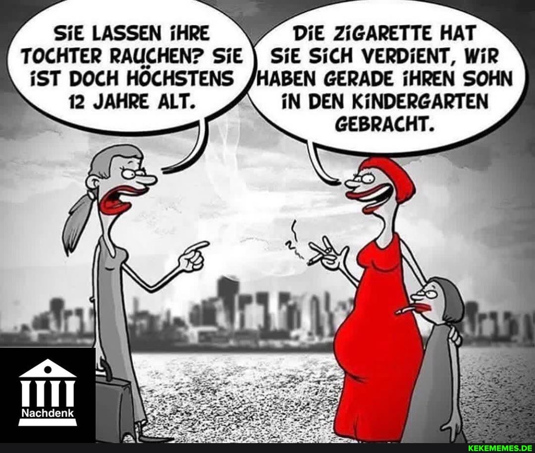 SIE LASSEN iHRE DIE ZIGARETTE HAT TOCHTER RAUCHEN? SiE II SiE SiCH VERDIENT, WiR iST DOCH HÖCHSTENS /HABEN GERADE REN SOHN
12 JAHRE ALT. iN DEN KINDERGARTEN GEBRACHT.
Nachdenk